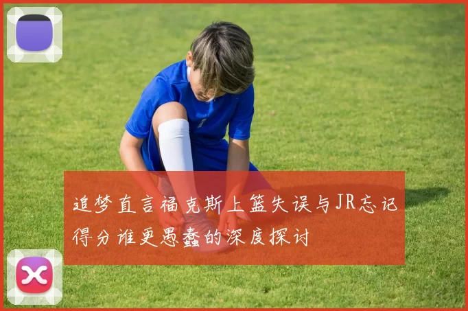 追梦直言福克斯上篮失误与JR忘记得分谁更愚蠢的深度探讨