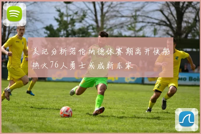 美记分析若伦纳德休赛期离开快船热火76人勇士或成新东家