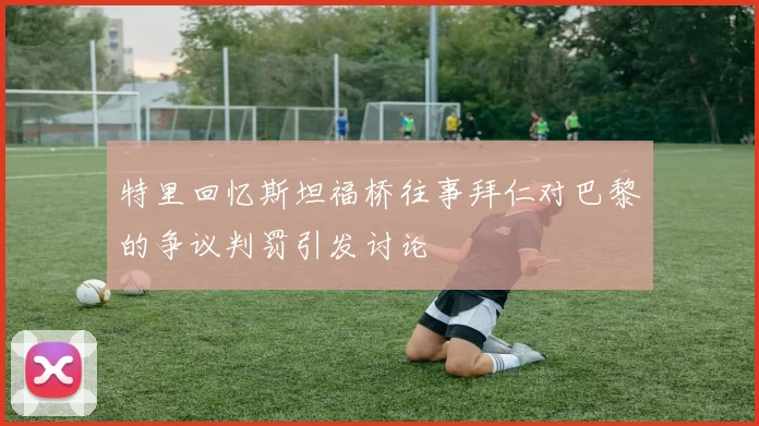 特里回忆斯坦福桥往事拜仁对巴黎的争议判罚引发讨论