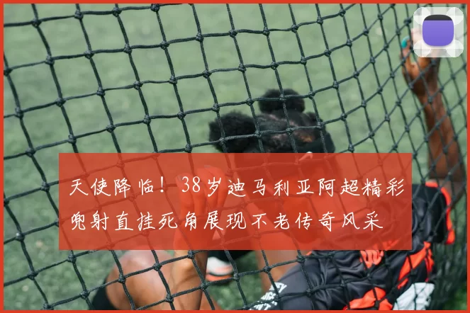 天使降临！38岁迪马利亚阿超精彩兜射直挂死角展现不老传奇风采