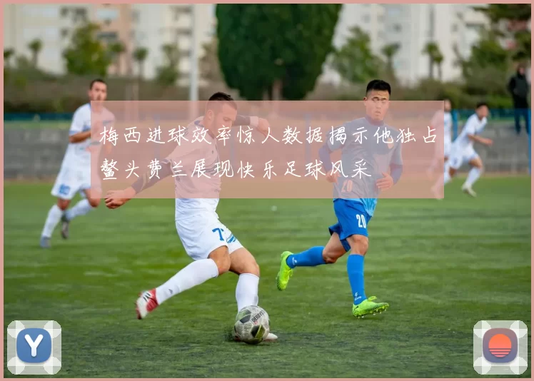梅西进球效率惊人数据揭示他独占鳌头费兰展现快乐足球风采
