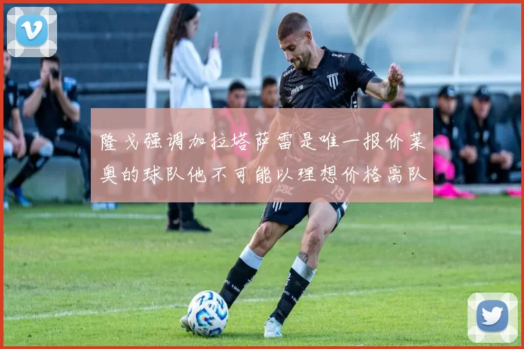 隆戈强调加拉塔萨雷是唯一报价莱奥的球队他不可能以理想价格离队