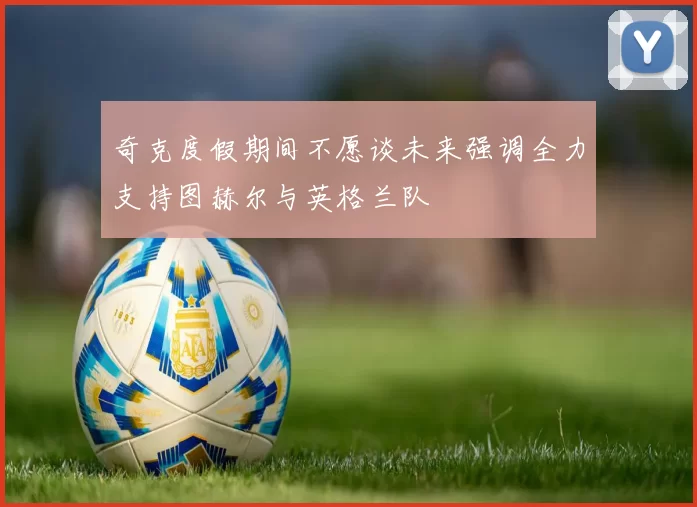 奇克度假期间不愿谈未来强调全力支持图赫尔与英格兰队
