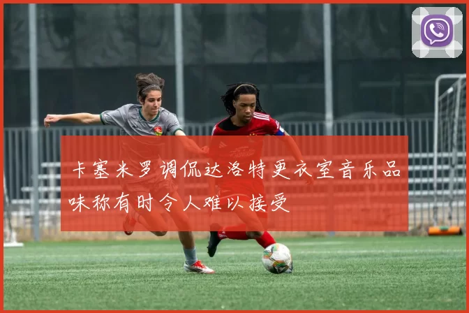 卡塞米罗调侃达洛特更衣室音乐品味称有时令人难以接受