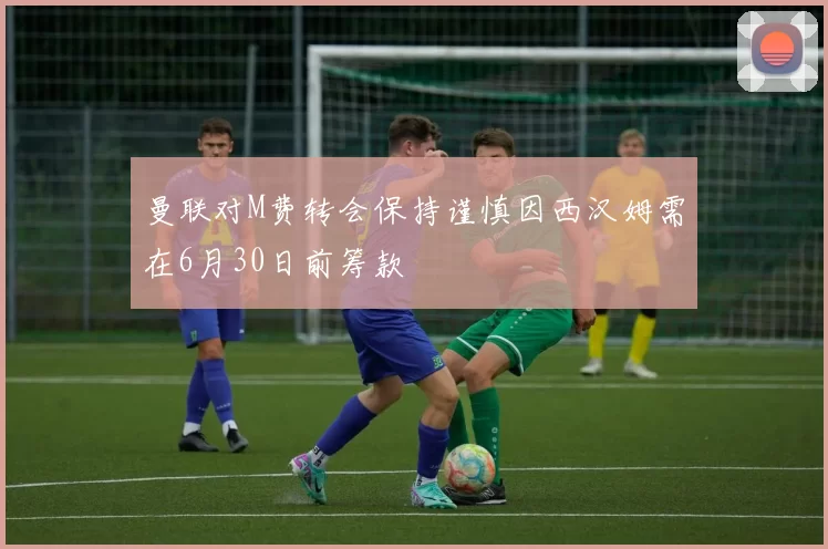 曼联对M费转会保持谨慎因西汉姆需在6月30日前筹款