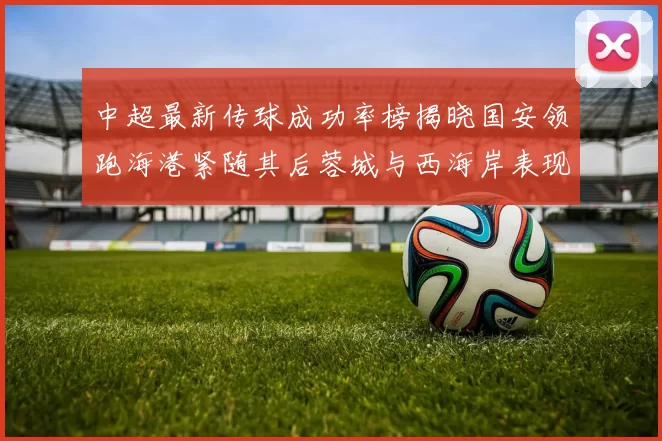 中超最新传球成功率榜揭晓国安领跑海港紧随其后蓉城与西海岸表现不俗