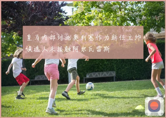 皇马内部讨论奥利塞作为新任主帅候选人未接触阿尔瓦雷斯