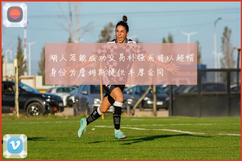 湖人若能成功交易补强或将以超帽身份为詹姆斯提供丰厚合同