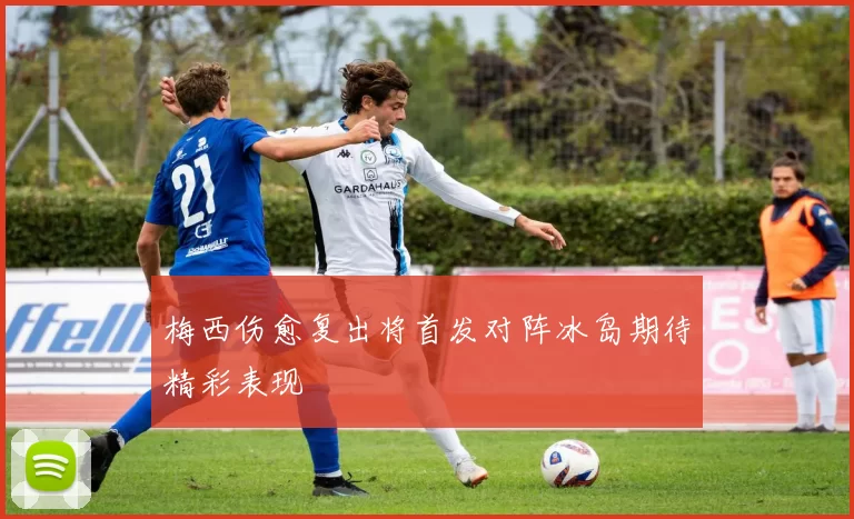 梅西伤愈复出将首发对阵冰岛期待精彩表现