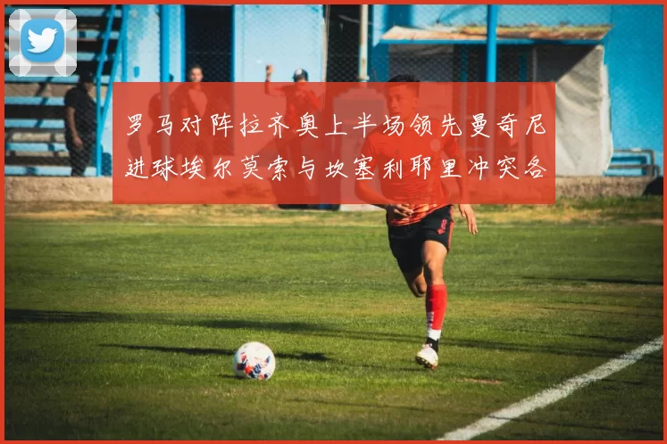 罗马对阵拉齐奥上半场领先曼奇尼进球埃尔莫索与坎塞利耶里冲突各领黄牌