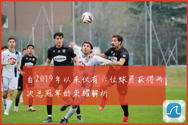 自2019年以来仅有六位球员获得两次总冠军的荣耀解析