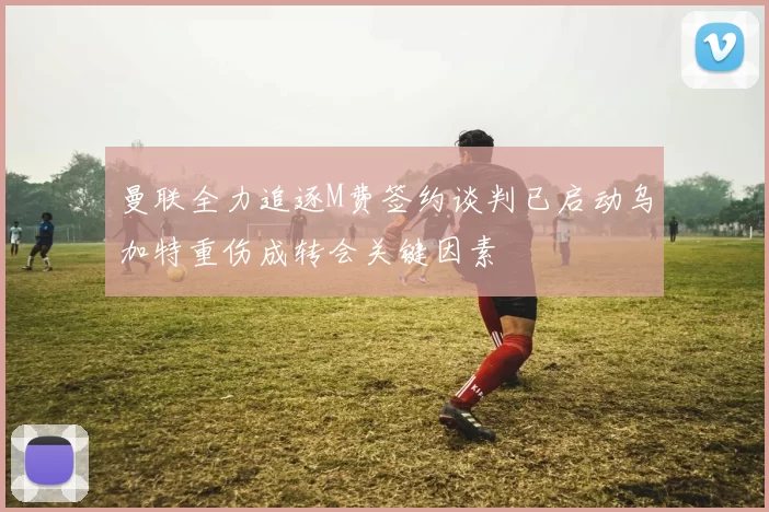 曼联全力追逐M费签约谈判已启动乌加特重伤成转会关键因素