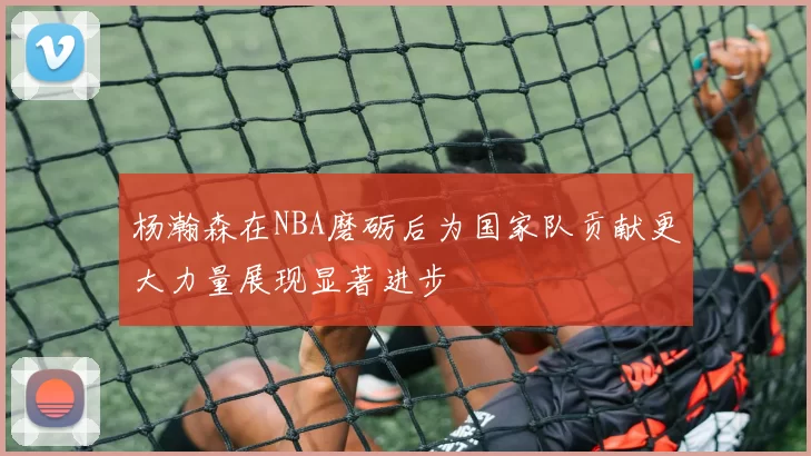 杨瀚森在NBA磨砺后为国家队贡献更大力量展现显著进步