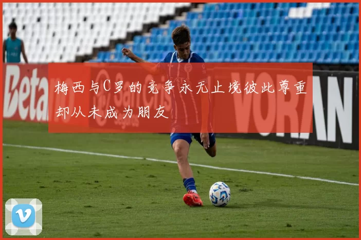 梅西与C罗的竞争永无止境彼此尊重却从未成为朋友