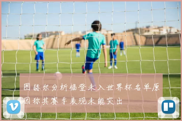 图赫尔分析福登未入世界杯名单原因称其赛季表现未能突出