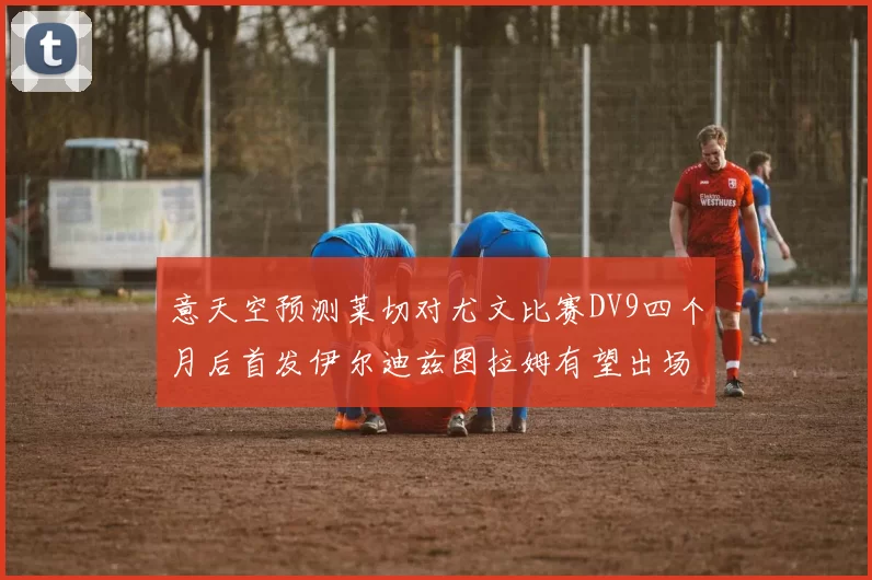 意天空预测莱切对尤文比赛DV9四个月后首发伊尔迪兹图拉姆有望出场
