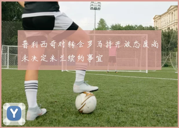 普利西奇对转会罗马持开放态度尚未决定米兰续约事宜