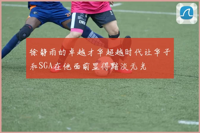徐静雨的卓越才华超越时代让华子和SGA在他面前显得黯淡无光