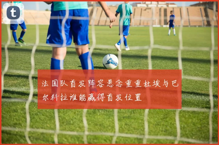 法国队首发阵容悬念重重杜埃与巴尔科拉谁能赢得首发位置
