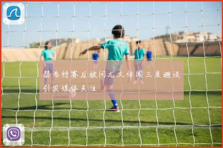 瑟洛特赛后被问尤文传闻三度避谈引发媒体关注