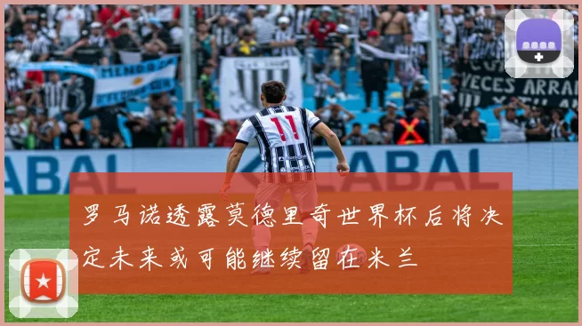罗马诺透露莫德里奇世界杯后将决定未来或可能继续留在米兰