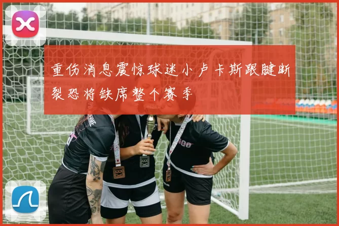 重伤消息震惊球迷小卢卡斯跟腱断裂恐将缺席整个赛季